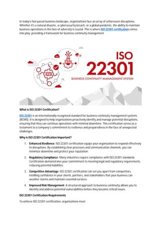In today's fast-paced business landscape, organizations face an array of unforeseen disruptions.
Whether it's a natural disaster, a cybersecurity breach, or a global pandemic, the ability to maintain
business operations in the face of adversity is crucial. This is where ISO 22301 certification comes
into play, providing a framework for business continuity management.
What is ISO 22301 Certification?
ISO 22301 is an internationally recognized standard for business continuity management systems
(BCMS). It is designed to help organizations proactively identify and manage potential disruptions,
ensuring that they can continue operations with minimal downtime. This certification serves as a
testament to a company's commitment to resilience and preparedness in the face of unexpected
challenges.
Why is ISO 22301 Certification Important?
1. Enhanced Resilience: ISO 22301 certification equips your organization to respond effectively
to disruptions. By establishing clear processes and communication channels, you can
minimize downtime and protect your reputation.
2. Regulatory Compliance: Many industries require compliance with ISO 22301 standards.
Certification demonstrates your commitment to meeting legal and regulatory requirements,
reducing potential liabilities.
3. Competitive Advantage: ISO 22301 certification can set you apart from competitors,
instilling confidence in your clients, partners, and stakeholders that your business can
weather storms and maintain essential services.
4. Improved Risk Management: A structured approach to business continuity allows you to
identify and address potential vulnerabilities before they become critical issues.
ISO 22301 Certification Requirements
To achieve ISO 22301 certification, organizations must:
 