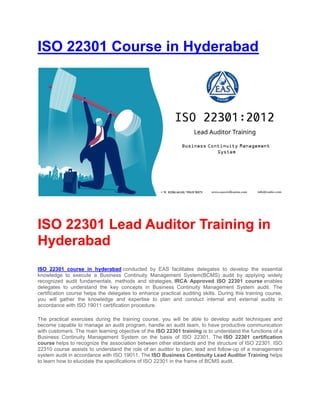 ISO 22301 Course in Hyderabad
ISO 22301 Lead Auditor Training in
Hyderabad
ISO 22301 course in hyderabad conducted by EAS facilitates delegates to develop the essential
knowledge to execute a Business Continuity Management System(BCMS) audit by applying widely
recognized audit fundamentals, methods and strategies. IRCA Approved ISO 22301 course enables
delegates to understand the key concepts in Business Continuity Management System audit. The
certification course helps the delegates to enhance practical auditing skills. During this training course,
you will gather the knowledge and expertise to plan and conduct internal and external audits in
accordance with ISO 19011 certification procedure.
The practical exercises during the training course, you will be able to develop audit techniques and
become capable to manage an audit program, handle an audit team, to have productive communication
with customers. The main learning objective of the ISO 22301 training is to understand the functions of a
Business Continuity Management System on the basis of ISO 22301. The ISO 22301 certification
course helps to recognize the association between other standards and the structure of ISO 22301. ISO
22310 course assists to understand the role of an auditor to plan, lead and follow-up of a management
system audit in accordance with ISO 19011. The ISO Business Continuity Lead Auditor Training helps
to learn how to elucidate the specifications of ISO 22301 in the frame of BCMS audit.
 