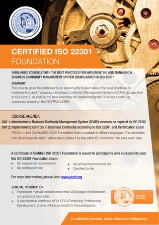 CERTIFIED ISO 22301
FOUNDATION
FAMILIARIZE YOURSELF WITH THE BEST PRACTICES FOR IMPLEMENTING AND MANAGING A
BUSINESS CONTINUITY MANAGEMENT SYSTEM (BCMS) BASED ON ISO 22301
SUMMARY
This course gives the participants an opportunity to learn about the best practices for
implementing and managing a Business Continuity Management System (BCMS) as specified
in ISO 22301, as well as the best practices for implementing the Business Continuity
processes based on the ISO/PAS 22399.

COURSE AGENDA
DAY 1: Introduction to Business Continuity Management System (BCMS) concepts as required by ISO 22301
DAY 2: Implementing controls in Business Continuity according to ISO 22301 and Certification Exam
PECB’s 1 Hour Certified ISO 22301 Foundation Exam is available in different languages. The candidates
who do not pass the exam, will be able to retake it for free within 12 months from the initial exam date.

A certificate of Certified ISO 22301 Foundation is issued to participants who successfully pass
the ISO 22301 Foundation Exam:
▶▶ No experience requirements
▶▶ No certification fee

▶▶ No annual maintenance fee
▶▶ Certified for life

For more information, please visit: www.pecb.org
GENERAL INFORMATION
▶▶ Participant manual contains more than 200 pages of information
and practical examples
▶▶ A participation certificate of 14 CPD (Continuing Professional
Development) credits will be provided for the participants

PECB

ISO 22301
Foundation

For additional information, please contact us at info@pecb.org.

 