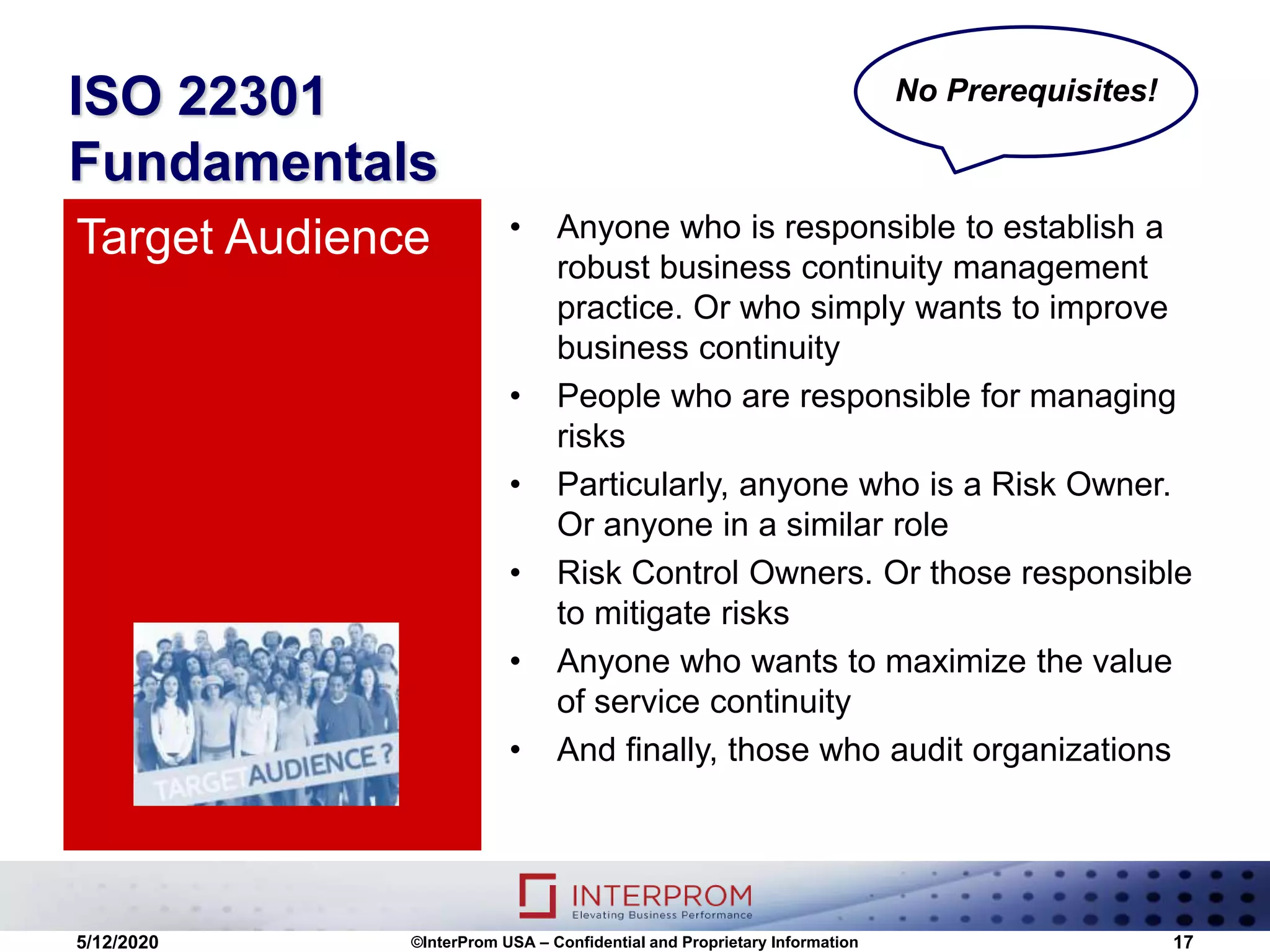 ISO 22301
Fundamentals
• Anyone who is responsible to establish a
robust business continuity management
practice. Or who simply wants to improve
business continuity
• People who are responsible for managing
risks
• Particularly, anyone who is a Risk Owner.
Or anyone in a similar role
• Risk Control Owners. Or those responsible
to mitigate risks
• Anyone who wants to maximize the value
of service continuity
• And finally, those who audit organizations
Target Audience
5/12/2020 ©InterProm USA – Confidential and Proprietary Information 17
No Prerequisites!
 
