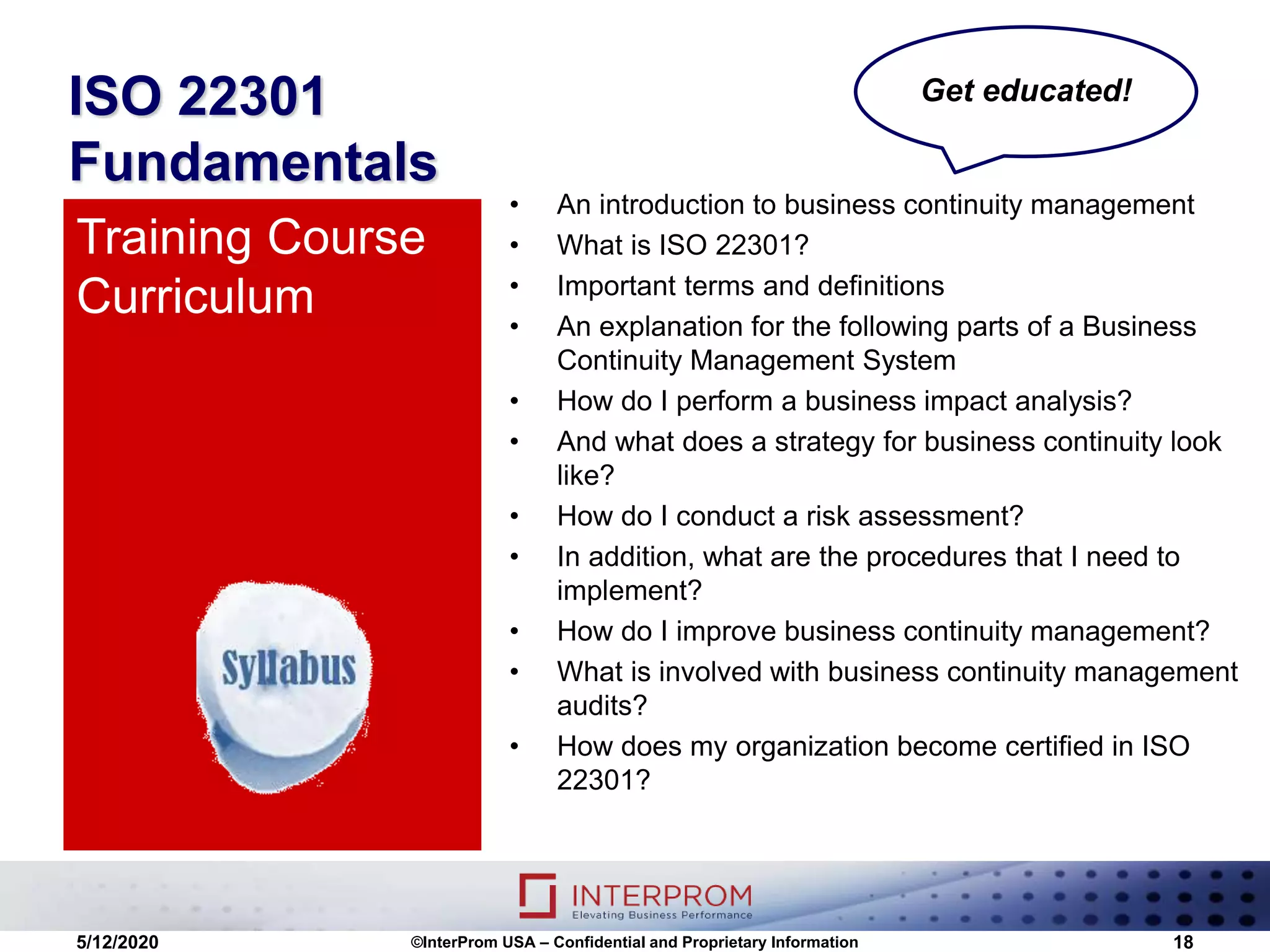 ISO 22301
Fundamentals
• An introduction to business continuity management
• What is ISO 22301?
• Important terms and definitions
• An explanation for the following parts of a Business
Continuity Management System
• How do I perform a business impact analysis?
• And what does a strategy for business continuity look
like?
• How do I conduct a risk assessment?
• In addition, what are the procedures that I need to
implement?
• How do I improve business continuity management?
• What is involved with business continuity management
audits?
• How does my organization become certified in ISO
22301?
Training Course
Curriculum
5/12/2020 ©InterProm USA – Confidential and Proprietary Information 18
Get educated!
 