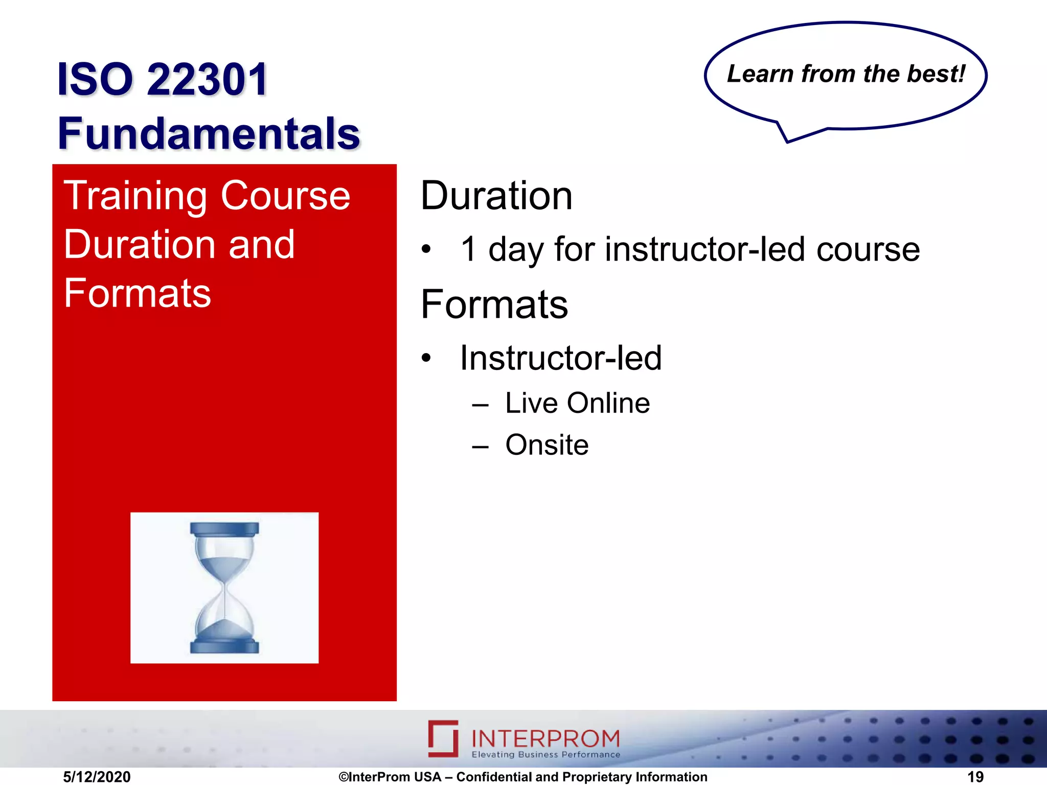ISO 22301
Fundamentals
Duration
• 1 day for instructor-led course
Formats
• Instructor-led
– Live Online
– Onsite
Training Course
Duration and
Formats
5/12/2020 ©InterProm USA – Confidential and Proprietary Information 19
Learn from the best!
 