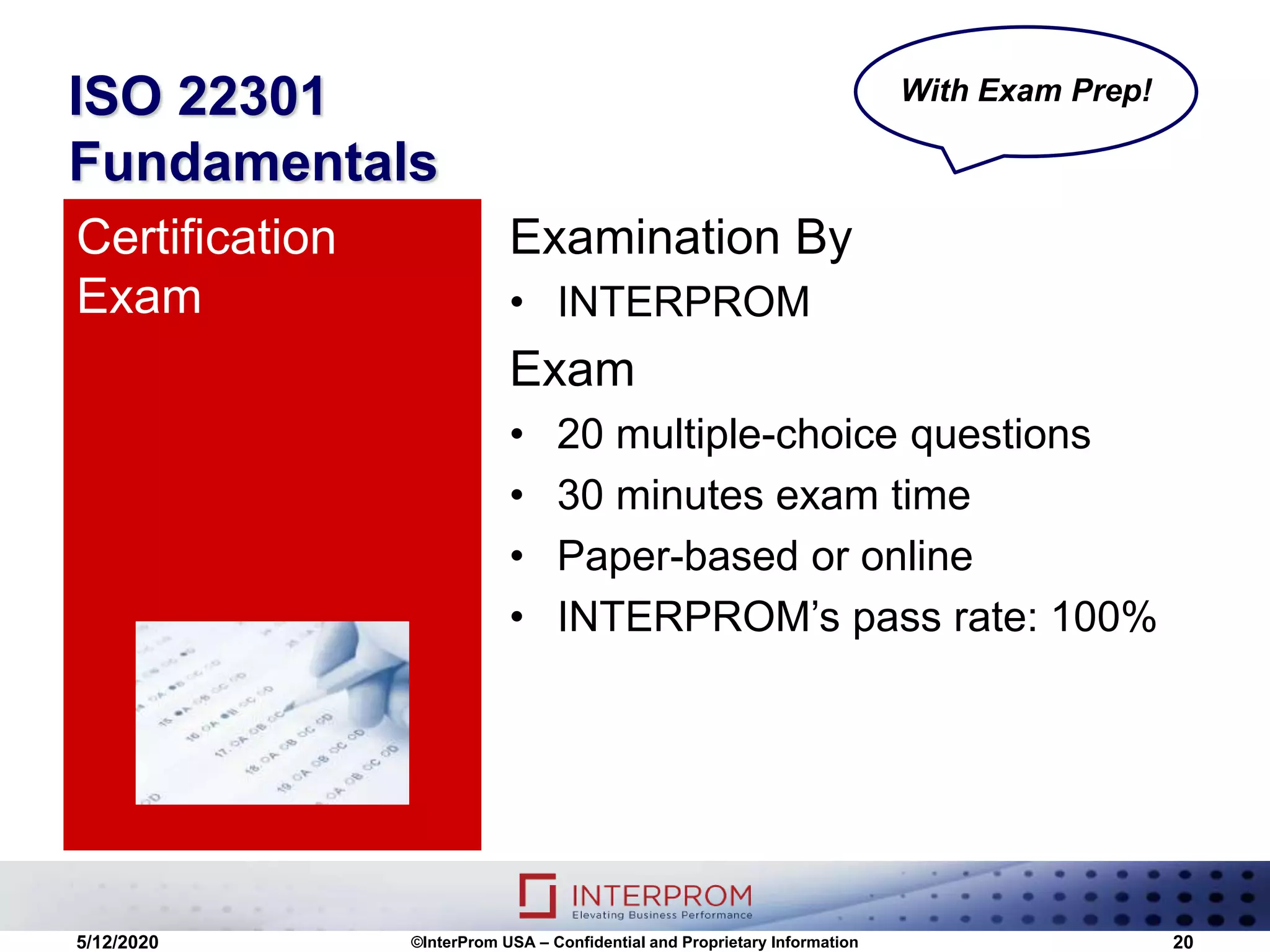 ISO 22301
Fundamentals
Examination By
• INTERPROM
Exam
• 20 multiple-choice questions
• 30 minutes exam time
• Paper-based or online
• INTERPROM’s pass rate: 100%
Certification
Exam
5/12/2020 ©InterProm USA – Confidential and Proprietary Information 20
With Exam Prep!
 