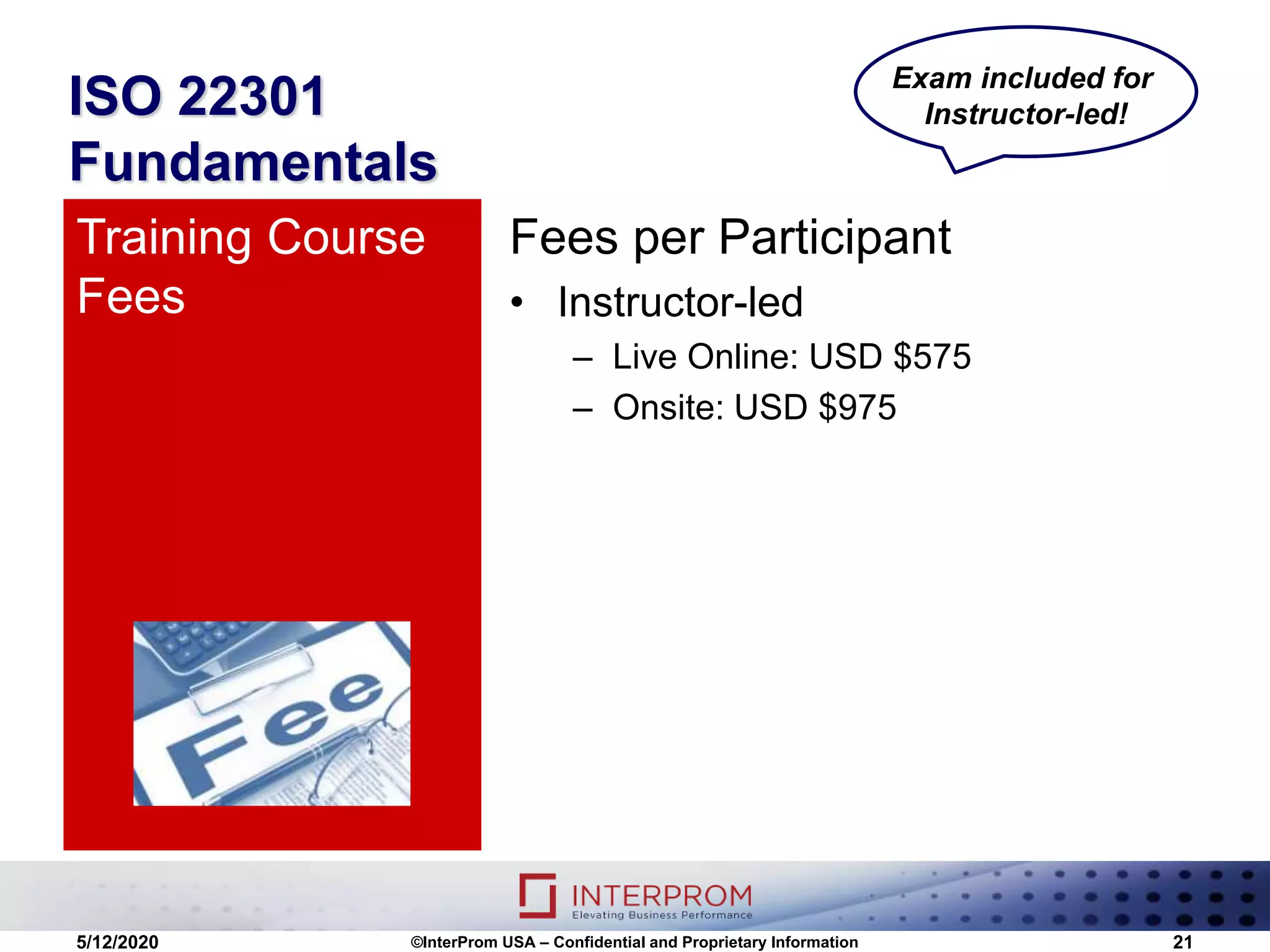 ISO 22301
Fundamentals
Fees per Participant
• Instructor-led
– Live Online: USD $575
– Onsite: USD $975
Training Course
Fees
5/12/2020 ©InterProm USA – Confidential and Proprietary Information 21
Exam included for
Instructor-led!
 