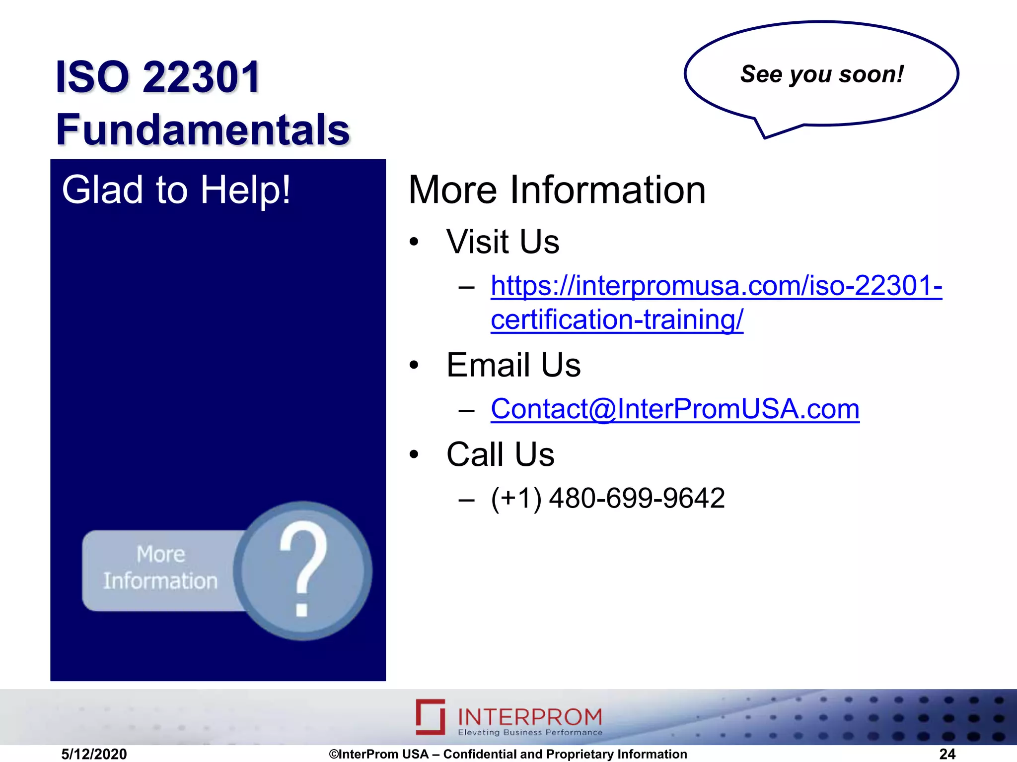 ISO 22301
Fundamentals
More Information
• Visit Us
– https://interpromusa.com/iso-22301-
certification-training/
• Email Us
– Contact@InterPromUSA.com
• Call Us
– (+1) 480-699-9642
Glad to Help!
5/12/2020 ©InterProm USA – Confidential and Proprietary Information 24
See you soon!
 