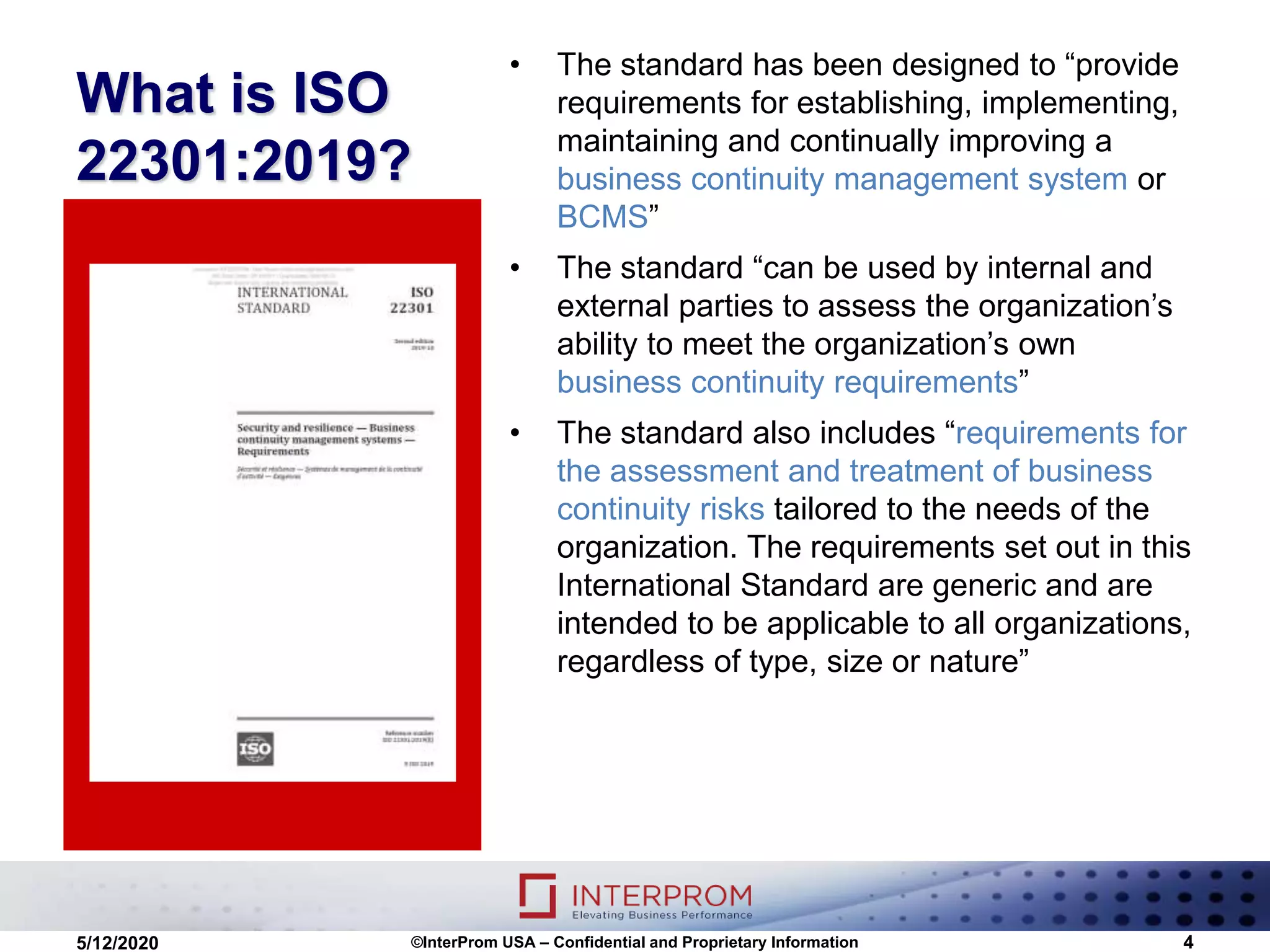 What is ISO
22301:2019?
• The standard has been designed to “provide
requirements for establishing, implementing,
maintaining and continually improving a
business continuity management system or
BCMS”
• The standard “can be used by internal and
external parties to assess the organization’s
ability to meet the organization’s own
business continuity requirements”
• The standard also includes “requirements for
the assessment and treatment of business
continuity risks tailored to the needs of the
organization. The requirements set out in this
International Standard are generic and are
intended to be applicable to all organizations,
regardless of type, size or nature”
©InterProm USA – Confidential and Proprietary Information 45/12/2020
 