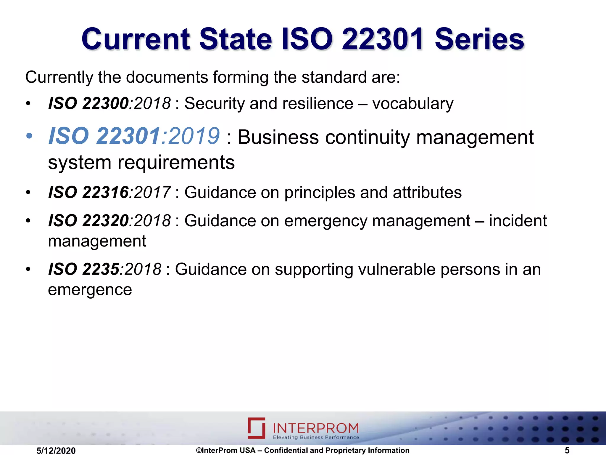 Current State ISO 22301 Series
©InterProm USA – Confidential and Proprietary Information 5
Currently the documents forming the standard are:
• ISO 22300:2018 : Security and resilience – vocabulary
• ISO 22301:2019 : Business continuity management
system requirements
• ISO 22316:2017 : Guidance on principles and attributes
• ISO 22320:2018 : Guidance on emergency management – incident
management
• ISO 2235:2018 : Guidance on supporting vulnerable persons in an
emergence
5/12/2020
 