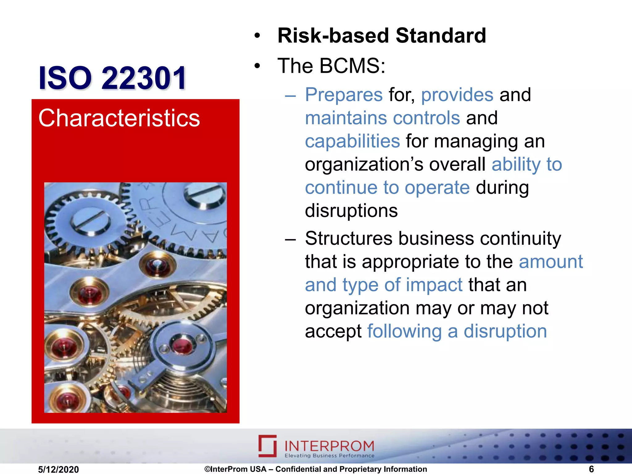 ISO 22301
• Risk-based Standard
• The BCMS:
– Prepares for, provides and
maintains controls and
capabilities for managing an
organization’s overall ability to
continue to operate during
disruptions
– Structures business continuity
that is appropriate to the amount
and type of impact that an
organization may or may not
accept following a disruption
Characteristics
©InterProm USA – Confidential and Proprietary Information 65/12/2020
 
