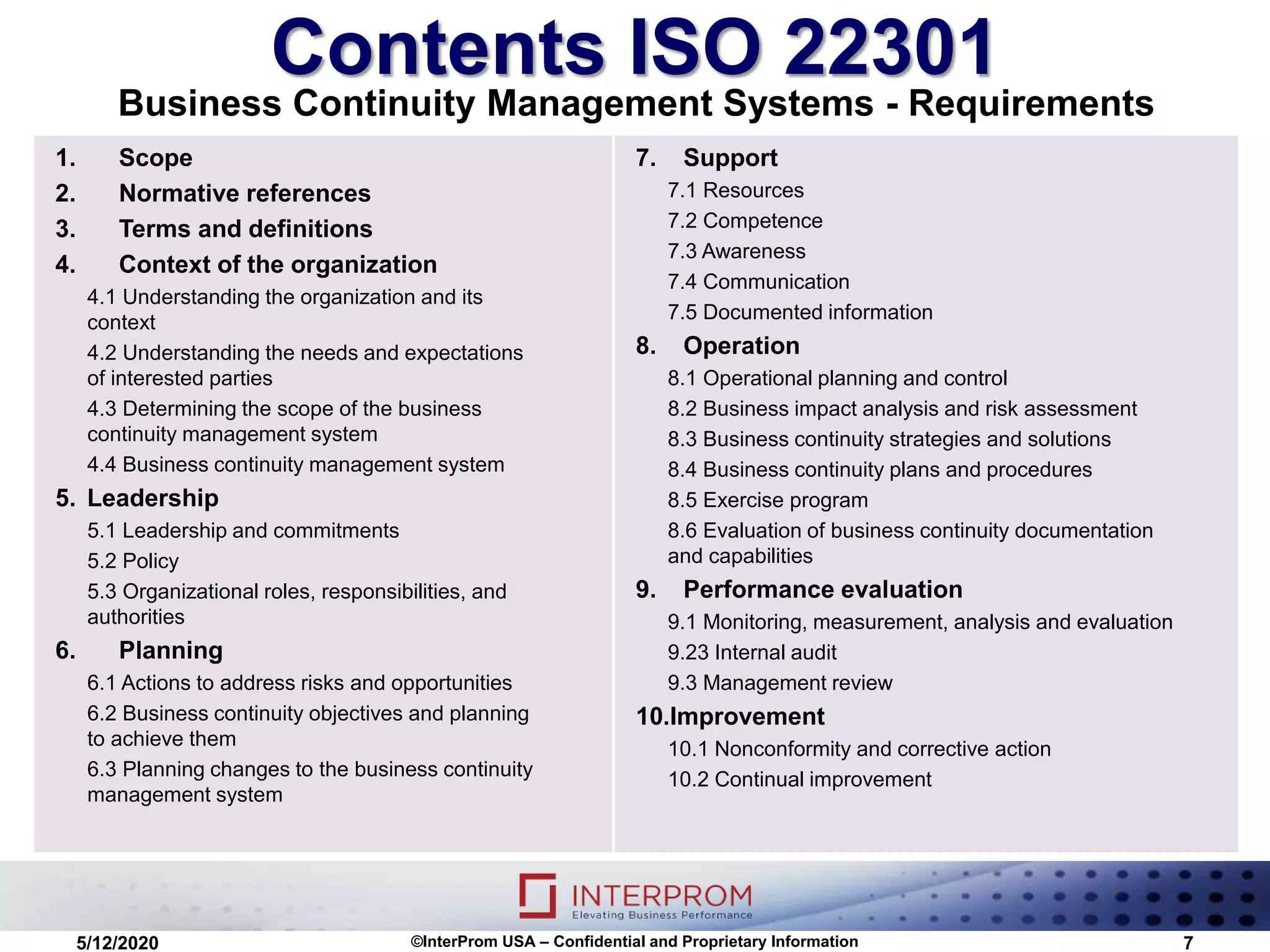 Contents ISO 22301
Business Continuity Management Systems - Requirements
1. Scope
2. Normative references
3. Terms and definitions
4. Context of the organization
4.1 Understanding the organization and its
context
4.2 Understanding the needs and expectations
of interested parties
4.3 Determining the scope of the business
continuity management system
4.4 Business continuity management system
5. Leadership
5.1 Leadership and commitments
5.2 Policy
5.3 Organizational roles, responsibilities, and
authorities
6. Planning
6.1 Actions to address risks and opportunities
6.2 Business continuity objectives and planning
to achieve them
6.3 Planning changes to the business continuity
management system
7. Support
7.1 Resources
7.2 Competence
7.3 Awareness
7.4 Communication
7.5 Documented information
8. Operation
8.1 Operational planning and control
8.2 Business impact analysis and risk assessment
8.3 Business continuity strategies and solutions
8.4 Business continuity plans and procedures
8.5 Exercise program
8.6 Evaluation of business continuity documentation
and capabilities
9. Performance evaluation
9.1 Monitoring, measurement, analysis and evaluation
9.23 Internal audit
9.3 Management review
10.Improvement
10.1 Nonconformity and corrective action
10.2 Continual improvement
5/12/2020 ©InterProm USA – Confidential and Proprietary Information 7
 
