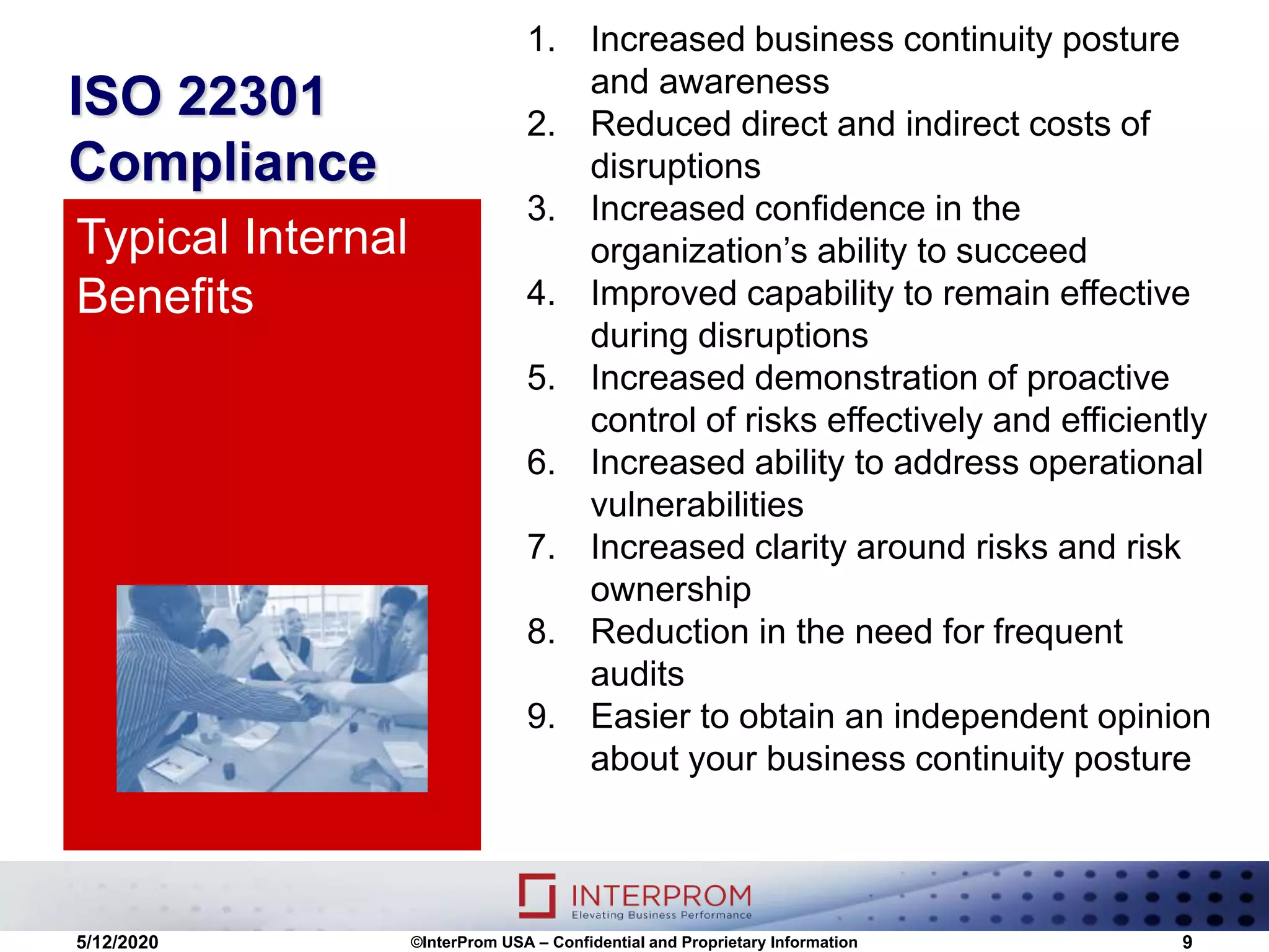 ISO 22301
Compliance
1. Increased business continuity posture
and awareness
2. Reduced direct and indirect costs of
disruptions
3. Increased confidence in the
organization’s ability to succeed
4. Improved capability to remain effective
during disruptions
5. Increased demonstration of proactive
control of risks effectively and efficiently
6. Increased ability to address operational
vulnerabilities
7. Increased clarity around risks and risk
ownership
8. Reduction in the need for frequent
audits
9. Easier to obtain an independent opinion
about your business continuity posture
Typical Internal
Benefits
5/12/2020 ©InterProm USA – Confidential and Proprietary Information 9
 