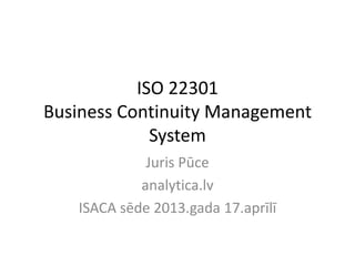 ISO 22301
Business Continuity Management
System
Juris Pūce
analytica.lv
ISACA sēde 2013.gada 17.aprīlī
 
