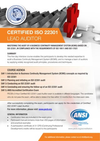 CERTIFIED ISO 22301
LEAD AUDITOR
MASTERING THE AUDIT OF A BUSINESS CONTINUITY MANAGEMENT SYSTEM (BCMS) BASED ON
ISO 22301, IN COMPLIANCE WITH THE REQUIREMENTS OF ISO 19011 AND ISO 17021
SUMMARY
This five-day intensive course enables the participants to develop the needed expertise to
audit a Business Continuity Management System (BCMS), and to manage a team of auditors
by applying widely recognized audit principles, procedures and techniques.

COURSE AGENDA
DAY 1: Introduction to Business Continuity Management System (BCMS) concepts as required by
ISO 22301
DAY 2: Planning and initiating an ISO 22301 audit
DAY 3: Conducting an ISO 22301 audit
DAY 4: Concluding and ensuring the follow-up of an ISO 22301 audit
DAY 5: ANSI Accredited Certification Exam
PECB’s 3 Hour Certified ISO 22301 Lead Auditor exam is available in different languages. The candidates
who do not pass the exam, will be able to retake it for free within 12 months from the initial exam date.
After successfully completing the exam, participants can apply for the credentials of Certified
ISO 22301 Lead Auditor.

For more information, please visit: www.pecb.org
GENERAL INFORMATION
▶▶ Certification fees are included in the exam price
▶▶ Participant manual contains more than 450 pages of information
and practical examples
▶▶ A participation certificate of 31 CPD (Continuing Professional
Development) credits will be issued to the participants

ANSI Accredited Program
PERSONNEL CERTIFICATION
#1003

www.pecb.org/accreditation

For additional information, please contact us at info@pecb.org.

 