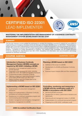 CERTIFIED ISO 22301
LEAD IMPLEMENTER

ANSI Accredited Program
PERSONNEL CERTIFICATION
#1003

MASTERING THE IMPLEMENTATION AND MANAGEMENT OF A BUSINESS CONTINUITY
MANAGEMENT SYSTEM (BCMS) BASED ON ISO 22301
SUMMARY
This five-day intensive course enables the participants to develop the necessary expertise to support an organization in
implementing and managing a Business Continuity Management System (BCMS) based on ISO 22301. The participants
will also gain a thorough understanding of best practices used to implement Business Continuity processes from the ISO
22399. This training is consistent with the project management practices established in ISO 10006 (Quality Management
Systems - Guidelines for Quality Management in Projects). This training is fully compatible with BS 25999 (Business
Continuity Management Specification) and ISO 27031 (Guidelines for information and communication technology
readiness for Business Continuity).

COURSE AGENDA

DURATION: 5 DAYS

DAY 1
Introduction to Business Continuity
Management System (BCMS) concepts as
required by ISO 22301; Initiating a BCMS
▶▶ Introduction to the management systems and the
process approach
▶▶ Presentation of the standards ISO 22301, ISO/PAS
22399, ISO 27031, BS 25999 and regulatory framework
▶▶ Fundamental principles of Business Continuity
▶▶ Preliminary analysis and determining the level of maturity
of the existing BCMS based upon ISO 21827
▶▶ Writing a business case and a project plan for the
implementation of a BCMS

DAY 3
Implementing a BCMS based on ISO 22301
▶▶ Implementation of a document management
framework
▶▶ Design and implementation of Business Continuity
processes and writing procedures
▶▶ Development of a training & awareness program and
communicating about the BCMS
▶▶ Incident management and emergency management
▶▶ Operations management of a BCMS

DAY 5

DAY 2
Planning a BCMS based on ISO 22301
▶▶ Definition of the scope of a BCMS
▶▶ Development of a BCMS and Business Continuity
Policies
▶▶ Business Impact Analysis (BIA) and Risk Assessment

DAY 4
Controlling, monitoring and measuring e
a BCMS and the certification audit of a
BCMS in accordance with ISO 22301
▶▶ Monitoring BCMS processes
▶▶ Development of metrics, performance indicators and
dashboards
▶▶ Internal audit and management review of a BCMS
▶▶ Implementation of a continual improvement program
▶▶ Preparing for an ISO 22301 certification audit

ANSI Accredited Certification Exam
www.pecb.org

 