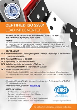 CERTIFIED ISO 22301
LEAD IMPLEMENTER
MASTERING THE IMPLEMENTATION AND MANAGEMENT OF A BUSINESS CONTINUITY
MANAGEMENT SYSTEM (BCMS) BASED ON ISO 22301
SUMMARY

This five-day intensive course enables the participants to develop the necessary expertise to
support an organization in implementing and managing a Business Continuity Management
System (BCMS) based on ISO 22301. Participants will also gain a thorough understanding of best
practices used to implement business continuity processes from ISO 22399.

COURSE AGENDA
DAY 1: Introduction to Business Continuity Management System (BCMS) concepts as required by ISO
22301 and initiating a BCMS
DAY 2: Planning a BCMS based on ISO 22301
DAY 3: Implementing a BCMS based on ISO 22301
DAY 4: Controlling, monitoring and measuring a BCMS and the
certification audit of a BCMS in accordance with ISO 22301
DAY 5: ANSI Accredited Certification Exam
PECB's 3 Hour Certified ISO 22301 Lead Implementer Exam is available in different languages.
The candidates who do not pass the exam, will be able to retake it for free within 12 months from the initial
exam date.
After successfully completing the exam, participants can apply for the credentials of Certified
ISO 22301 Lead Implementer.

For more information, please visit: www.pecb.org
GENERAL INFORMATION
▶▶ Certification fees are included in the exam price
▶▶ Participant manual contains more than 450 pages of
information and practical examples
▶▶ A participation certificate of 31 CPD (Continuing Professional
Development) credits will be issued to the participants

ANSI Accredited Program
PERSONNEL CERTIFICATION
#1003

www.pecb.org/accreditation

For additional information, please contact us at info@pecb.org.

 