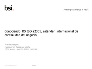 Copyright © 2012 BSI. All rights reserved.
Conociendo BS ISO 22301, estándar internacional de
continuidad del negocio
Presentado por:
Maricarmen García de Ureña
CBCP, Auditor Líder ISO 22301, ISO 27001
31/10/2013
 