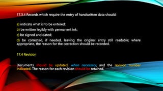 17.3.4 Records which require the entry of handwritten data should:
a) indicate what is to be entered;
b) be written legibl...