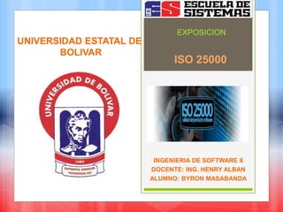 ISO 25000
INGENIERIA DE SOFTWARE II
DOCENTE: ING. HENRY ALBAN
ALUMNO: BYRON MASABANDA
EXPOSICION
UNIVERSIDAD ESTATAL DE
BOLIVAR
 