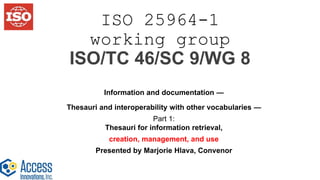 ISO 25964-1
working group
ISO/TC 46/SC 9/WG 8
Information and documentation —
Thesauri and interoperability with other vocabularies —
Part 1:
Thesauri for information retrieval,
creation, management, and use
Presented by Marjorie Hlava, Convenor
 