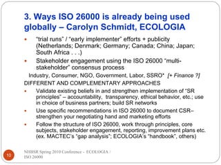 3. Ways ISO 26000 is already being used
     globally – Carolyn Schmidt, ECOLOGIA
          “trial runs” / “early implementer” efforts + publicity
          (Netherlands; Denmark; Germany; Canada; China; Japan;
          South Africa . . .)
          Stakeholder engagement using the ISO 26000 “multi-
          stakeholder” consensus process
      Industry, Consumer, NGO, Government, Labor, SSRO* [+ Finance ?]
     DIFFERENT AND COMPLEMENTARY APPROACHES
         Validate existing beliefs in and strengthen implementation of “SR
         principles” – accountability, transparency, ethical behavior, etc.; use
         in choice of business partners; build SR networks
         Use specific recommendations in ISO 26000 to document CSR–
         strengthen your negotiating hand and marketing efforts
         Follow the structure of ISO 26000, work through principles, core
         subjects, stakeholder engagement, reporting, improvement plans etc.
         (ex. MACTEC’s “gap analysis”; ECOLOGIA’s “handbook”, others)

     NHBSR Spring 2010 Conference - ECOLOGIA /
10   ISO 26000
 