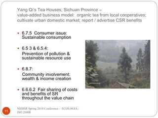 Yang Qi’s Tea Houses, Sichuan Province –
     value-added business model: organic tea from local cooperatives;
     cultivate urban domestic market; report / advertise CSR benefits

        6.7.5 Consumer issue:
        Sustainable consumption

        6.5 3 & 6.5.4:
        Prevention of pollution &
        sustainable resource use

        6.8.7:
        Community involvement:
        wealth & income creation

        6.6.6.2 Fair sharing of costs
        and benefits of SR
        throughout the value chain

     NHBSR Spring 2010 Conference - ECOLOGIA /
11   ISO 26000
 