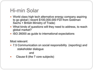 Hi-min Solar
  World class high tech alternative energy company aspiring
  to go global ( recent $100,000,000 FDI from Goldman
  Sachs + British Ministry of Trade)
  What kinds of questions will they need to address, to reach
  global market?
  ISO 26000 as guide to international expectations

Most relevant:
 7.5 Communication on social responsibility (reporting) and
     stakeholder dialogue
               and
    Clause 6 (the 7 core subjects)
 