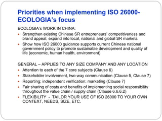 Priorities when implementing ISO 26000-
ECOLOGIA’s focus
ECOLOGIA’s WORK IN CHINA:
  Strengthen existing Chinese SR entrepreneurs’ competitiveness and
  brand appeal; expand into local, national and global SR markets
  Show how ISO 26000 guidance supports current Chinese national
  government policy to promote sustainable development and quality of
  life (economic, human health, environment)

GENERAL – APPLIES TO ANY SIZE COMPANY AND ANY LOCATION
  Attention to each of the 7 core subjects (Clause 6)
  Stakeholder involvement, two-way communication (Clause 5, Clause 7)
  Reporting; independent verification; marketing (Clause 7)
  Fair sharing of costs and benefits of implementing social responsibility
  throughout the value chain / supply chain (Clause 6.6.6.2)
  FLEXIBILITY - TAILOR YOUR USE OF ISO 26000 TO YOUR OWN
  CONTEXT, NEEDS, SIZE, ETC.
 