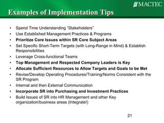 Examples of Implementation Tips

•   Spend Time Understanding “Stakeholders”
•   Use Established Management Practices & Programs
•   Prioritize Core Issues within SR Core Subject Areas
•   Set Specific Short-Term Targets (with Long-Range in Mind) & Establish
    Responsibilities
•   Leverage Cross-functional Teams
•   Top Management and Respected Company Leaders is Key
•   Allocate Sufficient Resources to Allow Targets and Goals to be Met
•   Revise/Develop Operating Procedures/Training/Norms Consistent with the
    SR Program
•   Internal and then External Communication
•   Incorporate SR into Purchasing and Investment Practices
•   Build Issues of SR into HR Management and other Key
    organization/business areas (Integrate!)


                                                             21
 