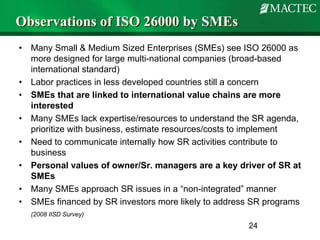 Observations of ISO 26000 by SMEs
•   Many Small & Medium Sized Enterprises (SMEs) see ISO 26000 as
    more designed for large multi-national companies (broad-based
    international standard)
•   Labor practices in less developed countries still a concern
•   SMEs that are linked to international value chains are more
    interested
•   Many SMEs lack expertise/resources to understand the SR agenda,
    prioritize with business, estimate resources/costs to implement
•   Need to communicate internally how SR activities contribute to
    business
•   Personal values of owner/Sr. managers are a key driver of SR at
    SMEs
•   Many SMEs approach SR issues in a “non-integrated” manner
•   SMEs financed by SR investors more likely to address SR programs
    (2008 IISD Survey)
                                                       24
 