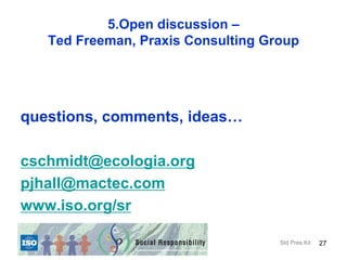 5.Open discussion –
   Ted Freeman, Praxis Consulting Group




questions, comments, ideas…

cschmidt@ecologia.org
pjhall@mactec.com
www.iso.org/sr

                                    Std Pres Kit   27
 