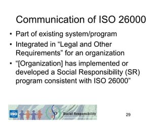 Communication of ISO 26000
• Part of existing system/program
• Integrated in “Legal and Other
  Requirements” for an organization
• “[Organization] has implemented or
  developed a Social Responsibility (SR)
  program consistent with ISO 26000”



                                   29
 