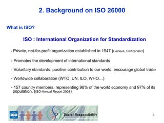 2. Background on ISO 26000

What is ISO?

        ISO : International Organization for Standardization

 - Private, not-for-profit organization established in 1947 (Geneva, Switzerland)

 - Promotes the development of international standards

 - Voluntary standards: positive contribution to our world; encourage global trade

 - Worldwide collaboration (WTO, UN, ILO, WHO…)

 - 157 country members, representing 98% of the world economy and 97% of its
  population. (ISO-Annual Report 2008)




                                                                                    3
 