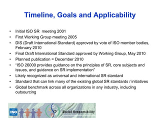 Timeline, Goals and Applicability

•   Initial ISO SR meeting 2001
•   First Working Group meeting 2005
•   DIS (Draft International Standard) approved by vote of ISO member bodies,
    February 2010
•   Final Draft International Standard approved by Working Group, May 2010
•   Planned publication = December 2010
•   “ISO 26000 provides guidance on the principles of SR, core subjects and
    issues, and guidance on SR implementation”
•   Likely recognized as universal and international SR standard
•   Standard that can link many of the existing global SR standards / initiatives
•   Global benchmark across all organizations in any industry, including
    outsourcing
 