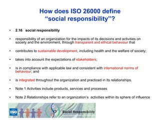 How does ISO 26000 define
                     “social responsibility”?
•   2.16 social responsibility

•   responsibility of an organization for the impacts of its decisions and activities on
    society and the environment, through transparent and ethical behaviour that

•   contributes to sustainable development, including health and the welfare of society;

•   takes into account the expectations of stakeholders;

•   is in compliance with applicable law and consistent with international norms of
    behaviour; and

•   is integrated throughout the organization and practiced in its relationships.

•   Note 1 Activities include products, services and processes

•   Note 2 Relationships refer to an organization’s activities within its sphere of influence
 