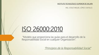ISO 26000:2010
“Modelo que proporciona las guías para el desarrollo de la
Responsabilidad Social en cualquier Organización”.
INSTITUTO TECNOLÓGICO SUPERIOR DE XALAPA
ING. JOSUÉ MIGUEL LÓPEZ CASTILLO.
“Principios de la Responsabilidad Social”
 