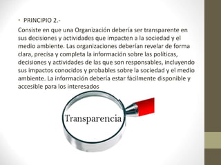• PRINCIPIO 2.-
Consiste en que una Organización debería ser transparente en
sus decisiones y actividades que impacten a la sociedad y el
medio ambiente. Las organizaciones deberían revelar de forma
clara, precisa y completa la información sobre las políticas,
decisiones y actividades de las que son responsables, incluyendo
sus impactos conocidos y probables sobre la sociedad y el medio
ambiente. La información debería estar fácilmente disponible y
accesible para los interesados
 