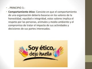 • . PRINCIPIO 3.-
• Comportamiento ético: Consiste en que el comportamiento
de una organización debería basarse en los valores de la
honestidad, equidad e integridad, estos valores implica el
respeto por las personas, animales y medio ambiente y el
compromiso de tratar el impacto de sus actividades y
decisiones de sus partes interesadas.
 