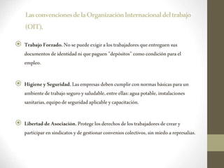LasconvencionesdelaOrganizaciónInternacionaldeltrabajo
(OIT),
 Trabajo Forzado. Nosepuede exigiralostrabajadoresqueentreguen sus
documentos deidentidadniquepaguen"depósitos" como condiciónparael
empleo.
 HigieneySeguridad.Lasempresas debencumplir connormasbásicasparaun
ambientedetrabajoseguroysaludable,entre ellas:aguapotable, instalaciones
sanitarias,equipo deseguridadaplicableycapacitación.
 LibertaddeAsociación.Protegelosderechos delostrabajadoresdecreary
participar ensindicatosyde gestionarconvenios colectivos,sinmiedoarepresalias.
 