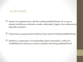 ALACANCES
 Ayudar alas organizaciones aabordar suResponsabilidad Social,alavezquese
respeten lasdiferencias culturales, sociales, ambientales ylegales, ylas condiciones de
desarrollo económico
 Proporcionar unaguía práctica tendiente ahacer operativa laResponsabilidad Social
 identificar ycomprometeralosstakeholders (partesinteresadas), yreforzarla
credibilidad delosinformesyreclamos realizados sobre Responsabilidad Social
 