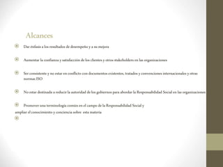Alcances
 Darénfasisalos resultados dedesempeño yasumejora
 Aumentar laconfianza ysatisfacción delosclientesyotros stakeholders enlas organizaciones
 Serconsistente yno estar enconflictocondocumentosexistentes,tratados yconvencionesinternacionales yotras
normas ISO
 Noestar destinada areducirlaautoridad delos gobiernosparaabordar laResponsabilidad Social enlas organizaciones
 Promoveruna terminologíacomúnenelcampo dela Responsabilidad Social y
ampliar elconocimiento yconcienciasobre estamateria

 