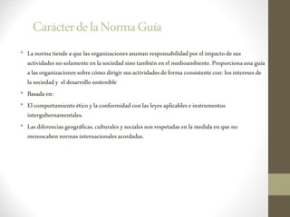 CarácterdelaNormaGuía
• Lanormatiendeaque las organizacionesasuman responsabilidadporel impactodesus
actividadesnosolamenteenlasociedadsinotambiénenel medioambiente.Proporcionaunaguía
alas organizacionessobrecómodirigirsusactividadesdeforma consistentecon: losinteresesde
la sociedady eldesarrollosostenible
• Basadaen:
• Elcomportamientoéticoylaconformidadconlas leyes aplicablese instrumentos
intergubernamentales.
• Lasdiferenciasgeográficas,culturales ysocialessonrespetadasen la medidaenque no
menoscabennormasinternacionalesacordadas.
 