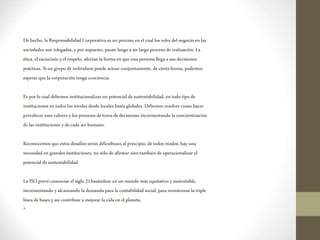 De hecho, laResponsabilidad Corporativa es un proceso en el cuallos roles del negocio en las
sociedades son relegadas, yporsupuesto, pasan luegoa un largo proceso de realización. La
ética, el raciocinio yel respeto, afectan laforma en que unapersona llega a susdecisiones
prácticas. Siun grupo deindividuospuede actuar conjuntamente, de cierta forma, podemos
esperar quelacorporación tenga conciencia.
Es porlocual debemos institucionalizar un potencial desustentabilidad, en todo tipode
instituciones en todos los niveles desde locales hasta globales. Debemos resolver como hacer
prevalecer esos valores ylosprocesos detoma dedecisiones incrementando la concientización
delas instituciones ydecada ser humano.
Reconocemos que estos desafíos serán dificultosos al principio,detodos modos, hayuna
necesidad en grandes instituciones, nosólo de afirmar sino también de operacionalizar el
potencial de sustentabilidad.
LaISOprevé comenzar el siglo 21basándose en un mundo más equitativo ysustentable,
incrementando y alcanzando lademanda para lacontabilidad social, para monitorear latriple
línea debases yasí contribuir amejorar la vida en el planeta.
•
 