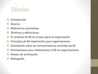 Diseño
 Introducción
 Alcance
 Referencias normativas
 Términos y definiciones
 El contexto de RS en el que opera la organización
 Principios de RS importantes para organizaciones
 Orientación sobre los temas/materias centrales de RS
 Orientaciones para implementar la RS en organizaciones
 Anexos de orientación
 Bibliografía
 