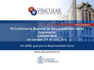 VII Conferencia Regional de Responsabilidad Social
                   Empresarial
                  CONVERTIRSE
            San Salvador, 7-8 de junio, 2012

      ISO 26000: guía para la Responsabilidad Social

                  dante.pesce@vincular.cl
 
