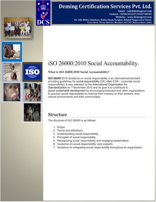 iSO 26000:2010 Social Accountability.
What is iSO 26000:2010 Social Accountability?
ISO 26000:2010 Guidance on social responsibility is an international standard
providing guidelines for social responsibility (SR, often CSR - corporate social
responsibility). It was released by the International Organization for
Standardization on 1 November 2010 and its goal is to contribute to
global sustainable development by encouraging business and other organizations
to practice social responsibility to improve their impacts on their workers, their
natural environments and their communities.
Structure
The structure of ISO 26000 is as follows:
1. Scope
2. Terms and definitions
3. Understanding social responsibility
4. Principles of social responsibility
5. Recognizing social responsibility and engaging stakeholders
6. Guidance on social responsibility core subjects
7. Guidance on integrating social responsibility throughout an organization.
Deming Certification Services Pvt. Ltd.
Email: - info@demingcert.com
Contact: - 02502341257/9322728183
Website: - www.demingcert.com
No. 108, Mehta Chambers, Station Road, Novghar, Behind Tungareswar Sweet,
Vasai West, Thane District, Mumbai- 401202, Maharashtra, India
 