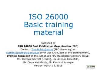 ISO 26000
Basic training
material
Published by
ISO 26000 Post Publication Organisation (PPO)
Contact: Tina.Bohlin@sis.se (PPO Secretary) or
Staffan.Soderberg@amap.se (PPO Vice Chair, part of the drafting team),
Drafting team part of the ISO 26000 PPO stakeholder advisory group:
Ms. Carolyn Schmidt (leader), Ms. Adriana Rosenfeld,
Ms. Divya Kirti Gupta, Mr. Ken-Ichi Kumagai
Version: March 15, 2016
 
