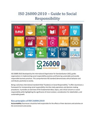 ISO 26000:2010 – Guide to Social
Responsibility
ISO 26000:2010 developed by the International Organization for Standardization (ISO), guides
organizations in implementing social responsibility practices and fostering sustainable and socially
responsible business practices. This comprehensive ISO standard demonstrates ethical behavior and
contributes positively to society.
Being a voluntary international standard titled “Guidance on Social Responsibility,” it offers businesses a
framework for incorporating social responsibility into their daily operations and decision-making
procedures. It provides an overview of the fundamental ideas, topics, and critical concerns in social
responsibility while highlighting the significance of moral conduct, consideration for stakeholders, and
sustainable growth.
Key principles of ISO 26000:2010
Accountability: Businesses should be held responsible for the effects of their decisions and activities on
the environment and society.
 