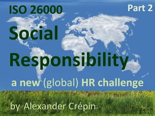 ISO 26000  Responsibility   Social a new  (global)  HR challenge by   Alexander Crépin Part 2 