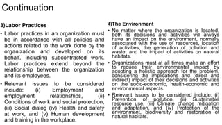 Continuation
3)Labor Practices
• Labor practices in an organization must
be in accordance with all policies and
actions related to the work done by the
organization and developed on its
behalf, including subcontracted work.
Labor practices extend beyond the
relationship between the organization
and its employees.
• Relevant issues to be considered
include: (i) Employment and
employment relationships, (ii)
Conditions of work and social protection,
(iii) Social dialog (iv) Health and safety
at work, and (v) Human development
and training in the workplace.
4)The Environment
• No matter where the organization is located,
both its decisions and activities will always
have an impact on the environment, normally
associated with the use of resources, location
of activities, the generation of pollution and
waste, and the impact of activities on natural
habitats.
• Organizations must at all times make an effort
to reduce their environmental impact by
adopting a holistic approach for the problem,
considering the implications and (direct and
indirect) impact of their decisions and activities
on the socio-economic, health-economic and
environmental aspects.
• Relevant issues to be considered include: (i)
Prevention of pollution, (ii) Sustainable
resource use, (iii) Climate change mitigation
and adaptation, and (iv) Protection of the
environment, biodiversity and restoration of
natural habitats.
 