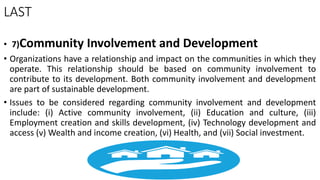 LAST
• 7)Community Involvement and Development
• Organizations have a relationship and impact on the communities in which they
operate. This relationship should be based on community involvement to
contribute to its development. Both community involvement and development
are part of sustainable development.
• Issues to be considered regarding community involvement and development
include: (i) Active community involvement, (ii) Education and culture, (iii)
Employment creation and skills development, (iv) Technology development and
access (v) Wealth and income creation, (vi) Health, and (vii) Social investment.
 