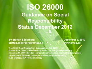 ISO 26000
          Guidance on Social
             Responsibility
         Status December 2012

By Staffan Söderberg                                 December 6, 2012
staffan.soderberg@amap.se                            www.amap.se
Vice Chair Post Publication Organization ISO 26000
Former Vice Chair of ISO Working Group on Social Responsibility
3 years with WWF Sweden (corporate partnerships, market transformation)
10 years with Skanska (manager environment/sustainability)
M.Sc Biology, M.A Human Ecology
 